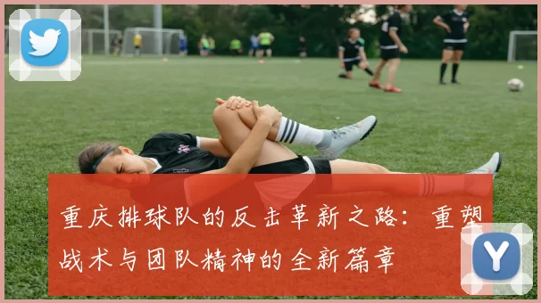 重庆排球队的反击革新之路：重塑战术与团队精神的全新篇章