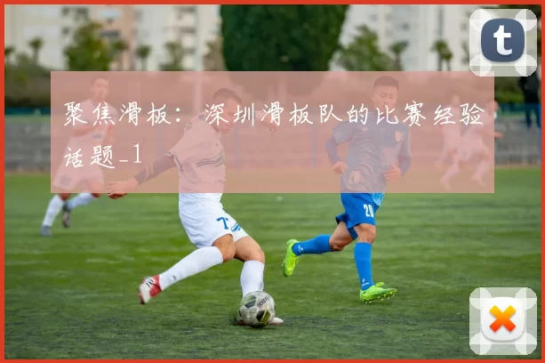 聚焦滑板：深圳滑板队的比赛经验话题_1