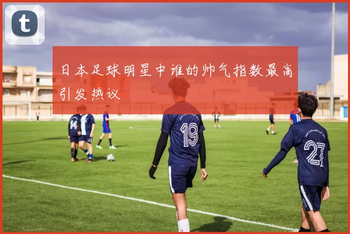 日本足球明星中谁的帅气指数最高引发热议