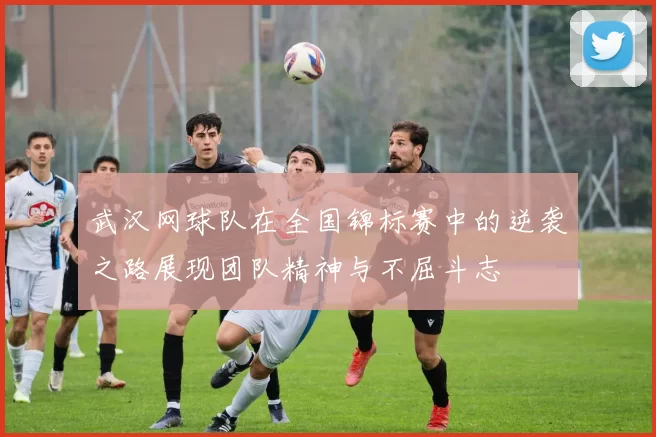 武汉网球队在全国锦标赛中的逆袭之路展现团队精神与不屈斗志