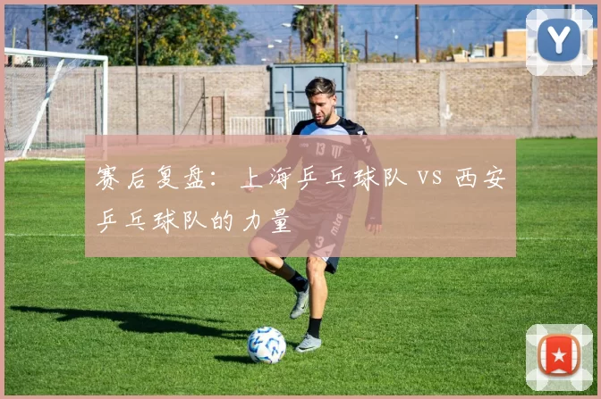 赛后复盘：上海乒乓球队 vs 西安乒乓球队的力量