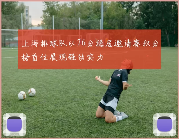 上海排球队以76分稳居邀请赛积分榜首位展现强劲实力