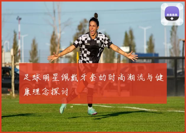 足球明星佩戴牙套的时尚潮流与健康理念探讨